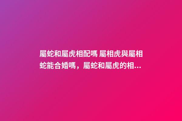 屬蛇和屬虎相配嗎 屬相虎與屬相蛇能合婚嗎，屬蛇和屬虎的相配嗎-第1張-觀點(diǎn)-玄機(jī)派